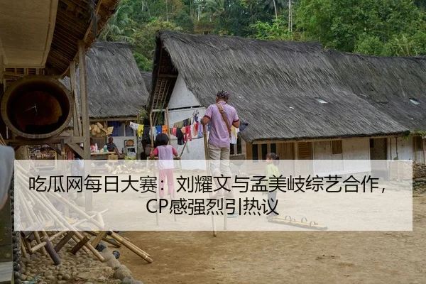 吃瓜网每日大赛：刘耀文与孟美岐综艺合作，CP感强烈引热议